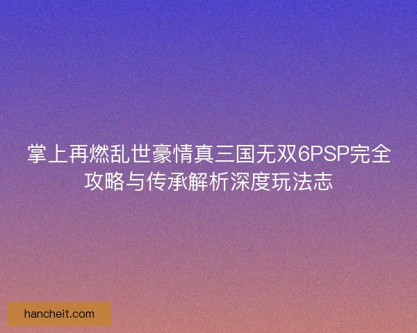 掌上再燃乱世豪情真三国无双6PSP完全攻略与传承解析深度玩法志