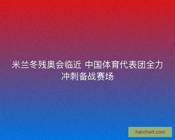 米兰冬残奥会临近 中国体育代表团全力冲刺备战赛场