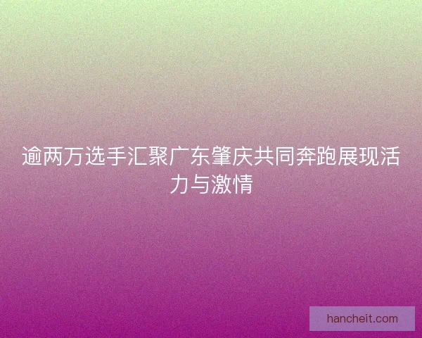逾两万选手汇聚广东肇庆共同奔跑展现活力与激情