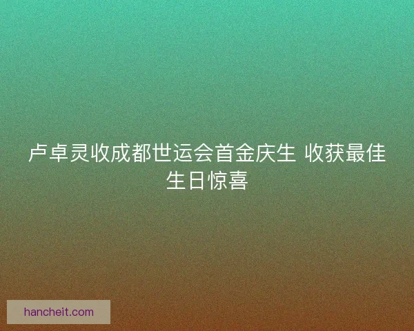 卢卓灵收成都世运会首金庆生 收获最佳生日惊喜